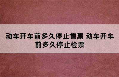 动车开车前多久停止售票 动车开车前多久停止检票